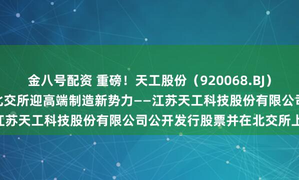 金八号配资 重磅！天工股份（920068.BJ）4月28日开启新股申购，北交所迎高端制造新势力——江苏天工科技股份有限公司公开发行股票并在北交所上市