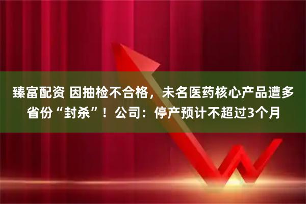 臻富配资 因抽检不合格，未名医药核心产品遭多省份“封杀”！公司：停产预计不超过3个月