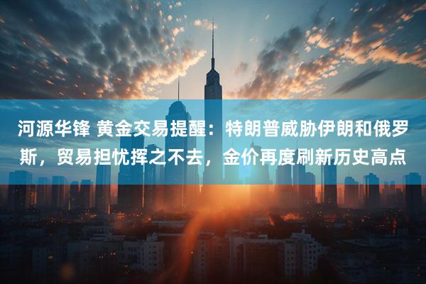 河源华锋 黄金交易提醒：特朗普威胁伊朗和俄罗斯，贸易担忧挥之不去，金价再度刷新历史高点