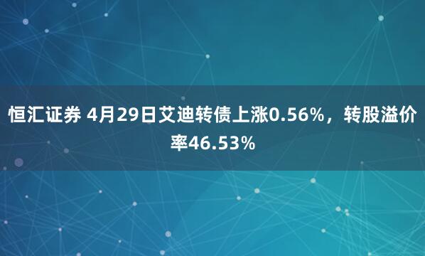 恒汇证券 4月29日艾迪转债上涨0.56%，转股溢价率46.53%