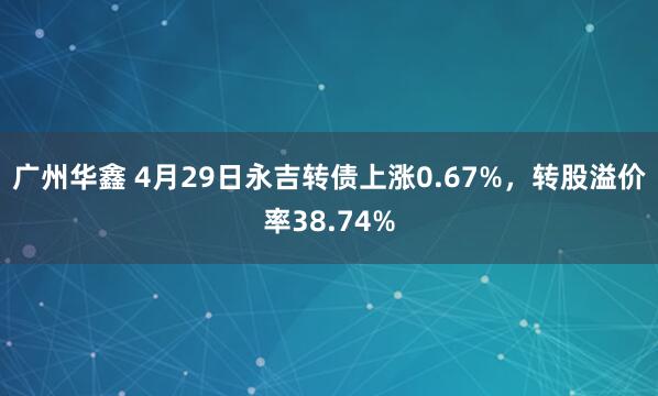 广州华鑫 4月29日永吉转债上涨0.67%，转股溢价率38.74%