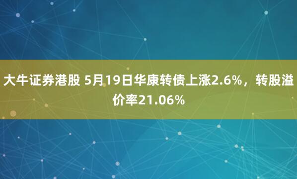 大牛证券港股 5月19日华康转债上涨2.6%，转股溢价率21.06%
