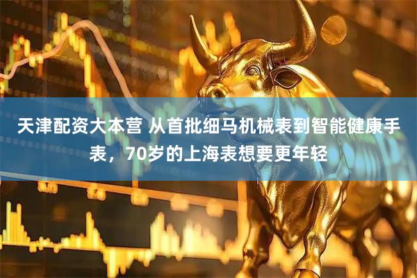 天津配资大本营 从首批细马机械表到智能健康手表，70岁的上海表想要更年轻