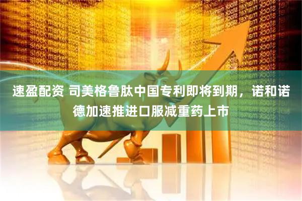 速盈配资 司美格鲁肽中国专利即将到期，诺和诺德加速推进口服减重药上市