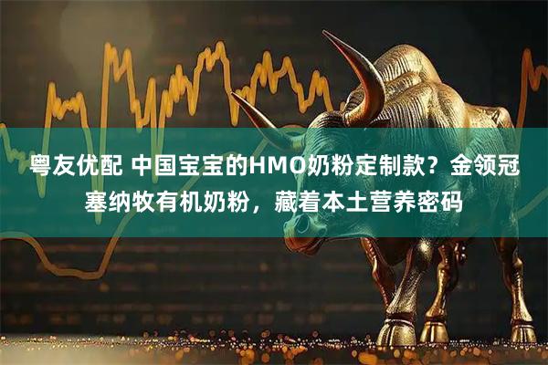 粤友优配 中国宝宝的HMO奶粉定制款？金领冠塞纳牧有机奶粉，藏着本土营养密码