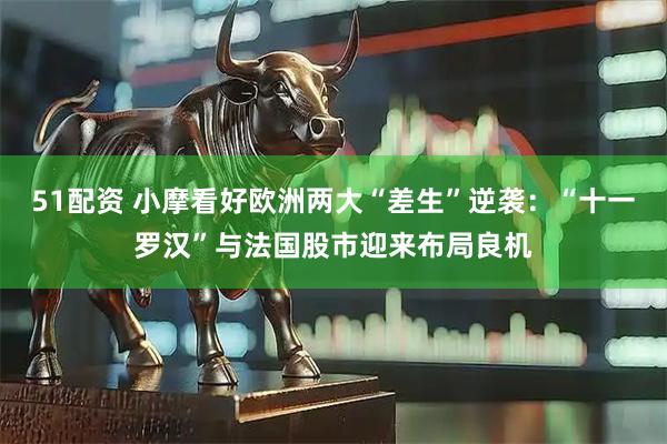 51配资 小摩看好欧洲两大“差生”逆袭：“十一罗汉”与法国股市迎来布局良机