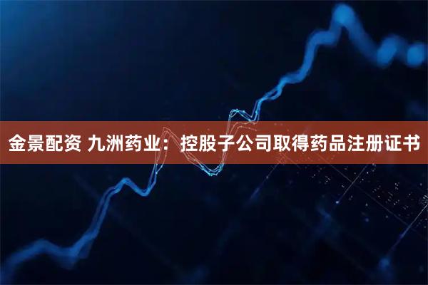 金景配资 九洲药业：控股子公司取得药品注册证书