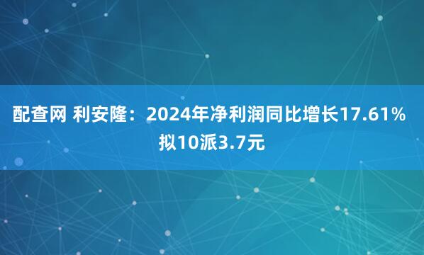 配查网 利安隆：2024年净利润同比增长17.61% 拟10派3.7元