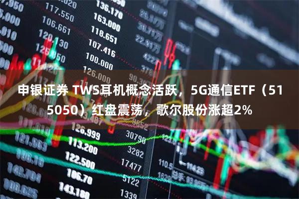 申银证券 TWS耳机概念活跃，5G通信ETF（515050）红盘震荡，歌尔股份涨超2%