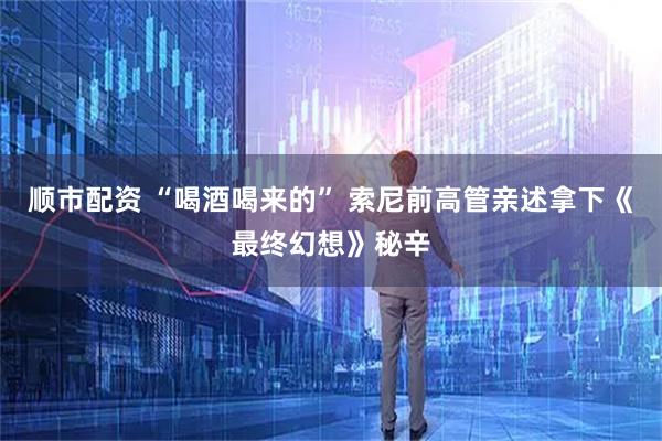 顺市配资 “喝酒喝来的” 索尼前高管亲述拿下《最终幻想》秘辛