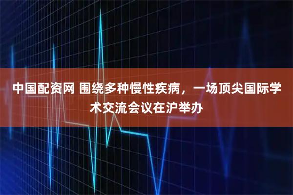 中国配资网 围绕多种慢性疾病，一场顶尖国际学术交流会议在沪举办