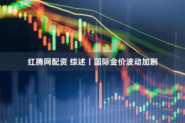 红腾网配资 综述丨国际金价波动加剧