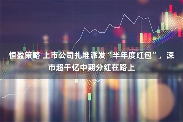 恒盈策略 上市公司扎堆派发“半年度红包”，深市超千亿中期分红在路上