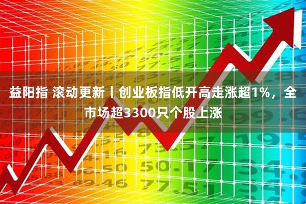 益阳指 滚动更新丨创业板指低开高走涨超1%，全市场超3300只个股上涨