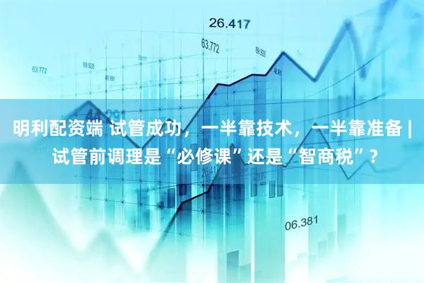 明利配资端 试管成功，一半靠技术，一半靠准备 | 试管前调理是“必修课”还是“智商税”？