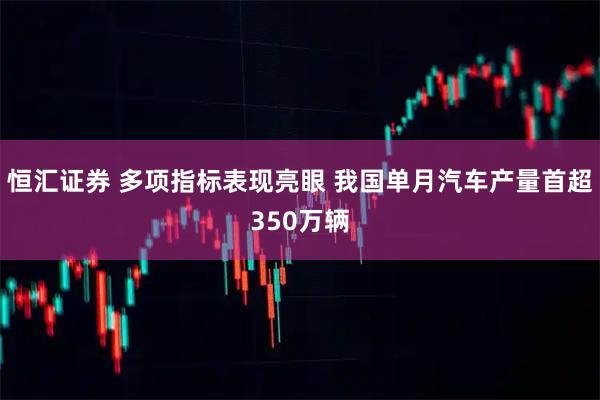 恒汇证券 多项指标表现亮眼 我国单月汽车产量首超350万辆