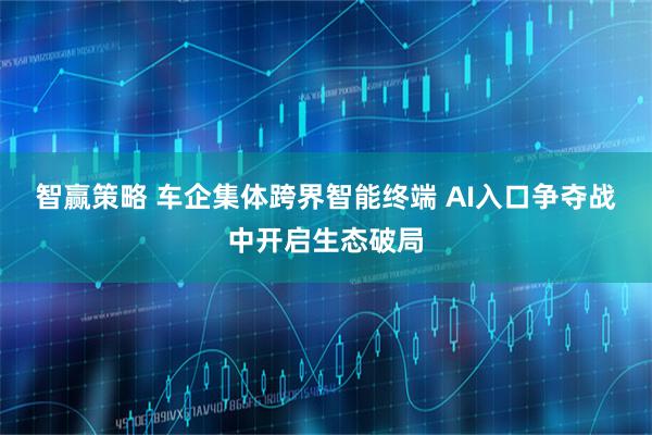 智赢策略 车企集体跨界智能终端 AI入口争夺战中开启生态破局