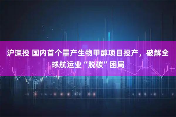 沪深投 国内首个量产生物甲醇项目投产，破解全球航运业“脱碳”困局