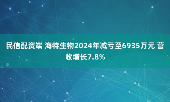 民信配资端 海特生物2024年减亏至6935万元 营收增长7.8%