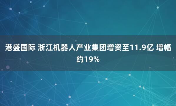 港盛国际 浙江机器人产业集团增资至11.9亿 增幅约19%