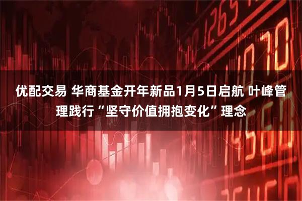 优配交易 华商基金开年新品1月5日启航 叶峰管理践行“坚守价值拥抱变化”理念