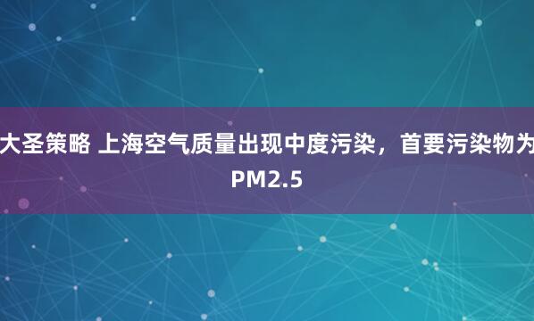 大圣策略 上海空气质量出现中度污染，首要污染物为PM2.5