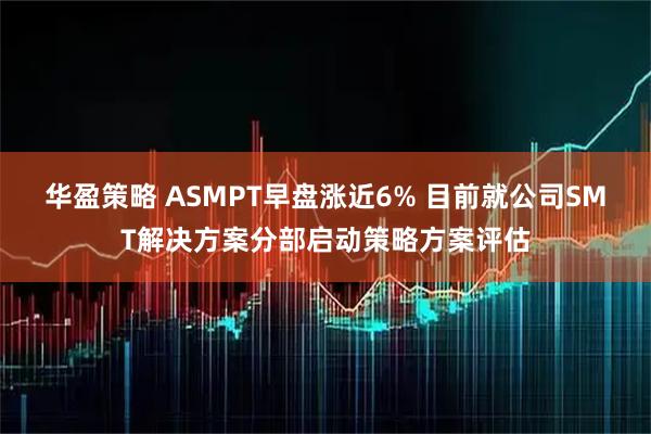 华盈策略 ASMPT早盘涨近6% 目前就公司SMT解决方案分部启动策略方案评估