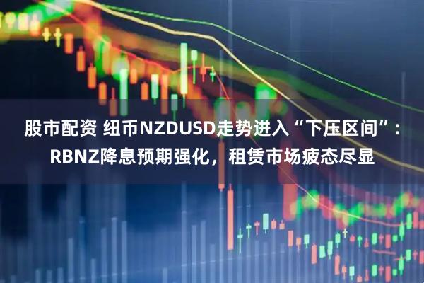 股市配资 纽币NZDUSD走势进入“下压区间”：RBNZ降息预期强化，租赁市场疲态尽显