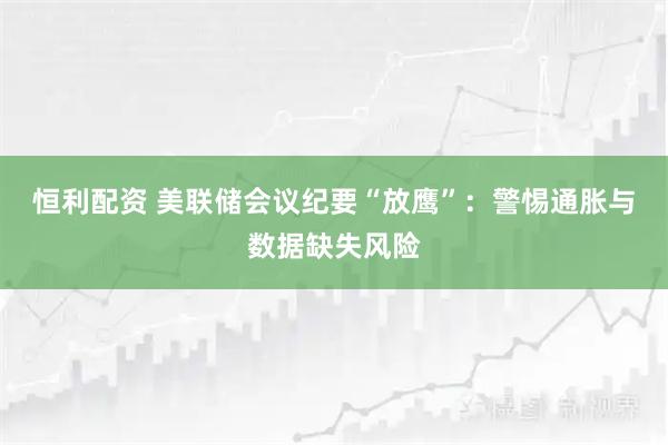 恒利配资 美联储会议纪要“放鹰”：警惕通胀与数据缺失风险