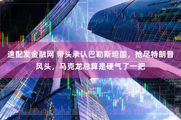 速配发金融网 带头承认巴勒斯坦国，抢尽特朗普风头，马克龙总算是硬气了一把