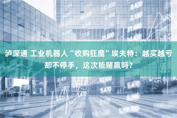 泸深通 工业机器人“收购狂魔”埃夫特：越买越亏却不停手，这次能赌赢吗？