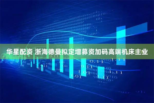 华星配资 浙海德曼拟定增募资加码高端机床主业