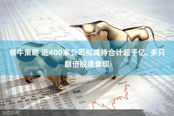 领牛策略 近400家公司拟减持合计超千亿, 多只翻倍股遭套现
